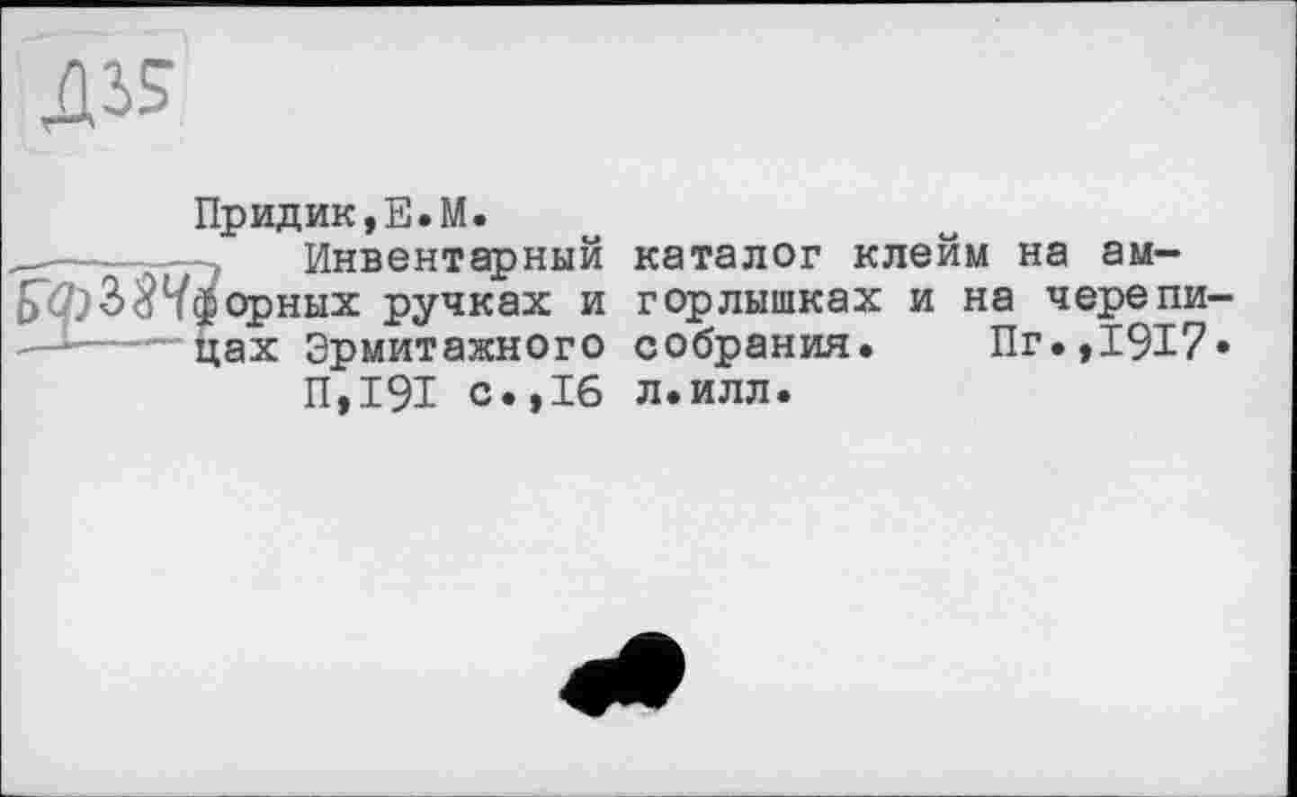 ﻿дз?
Придик,Е.М.
, Инвентарный обзорных ручках и —-i--~цах Эрмитажного
П,191 с.,16
каталог клейм на ам-горлышках и на черепи собрания. Пг.,1917 л.илл.